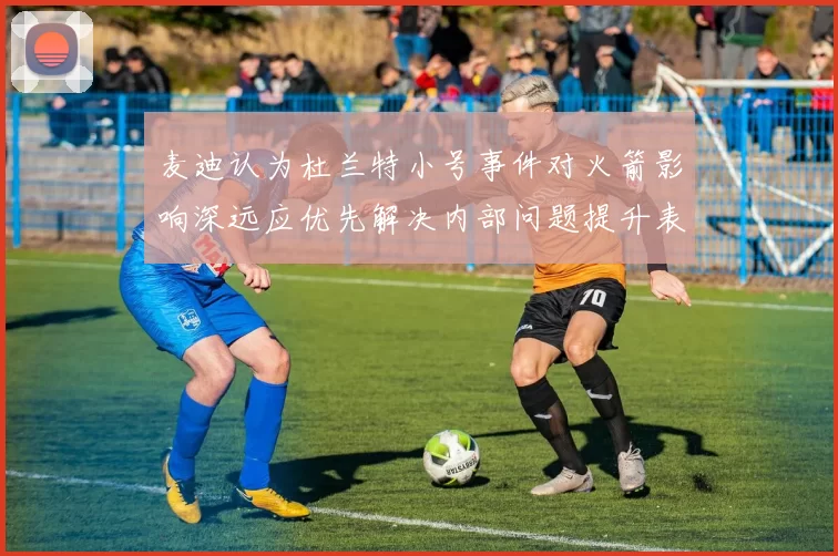 麦迪认为杜兰特小号事件对火箭影响深远应优先解决内部问题提升表现
