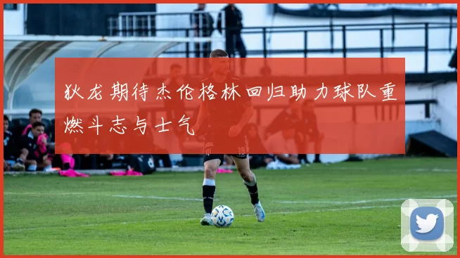 狄龙期待杰伦格林回归助力球队重燃斗志与士气
