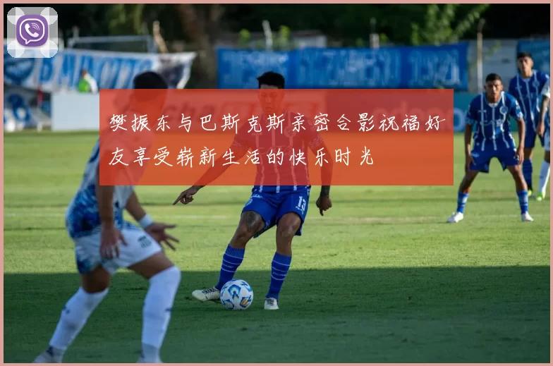 樊振东与巴斯克斯亲密合影祝福好友享受崭新生活的快乐时光