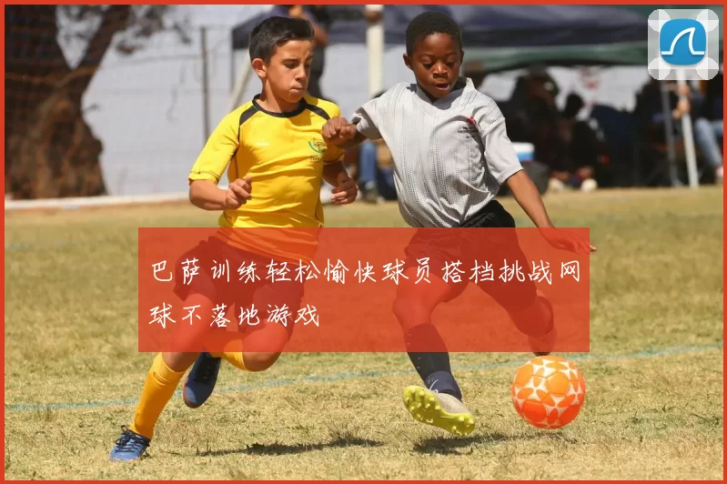 巴萨训练轻松愉快球员搭档挑战网球不落地游戏