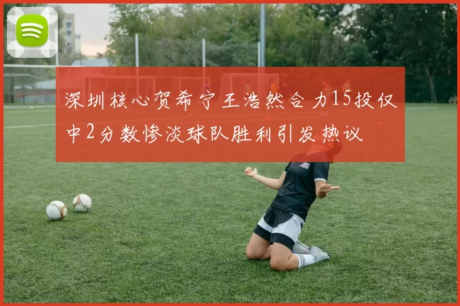 深圳核心贺希宁王浩然合力15投仅中2分数惨淡球队胜利引发热议