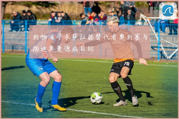 利物浦寻求萨拉赫替代者奥利塞与扬迪奥曼德成目标