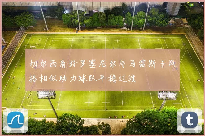 切尔西看好罗塞尼尔与马雷斯卡风格相似助力球队平稳过渡