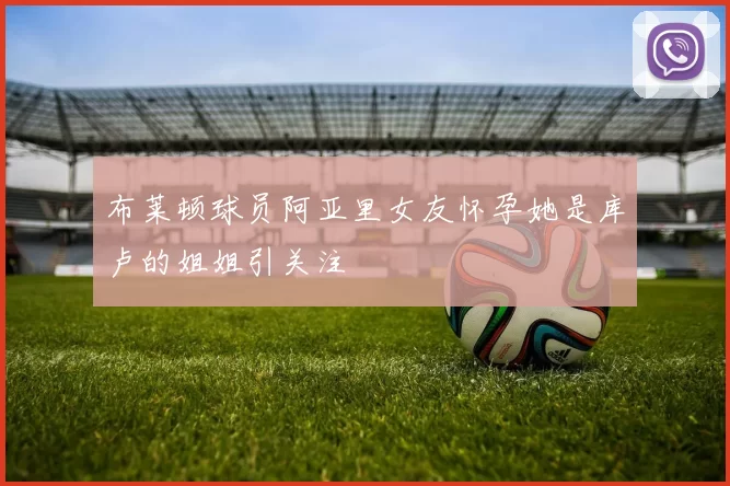 布莱顿球员阿亚里女友怀孕她是库卢的姐姐引关注