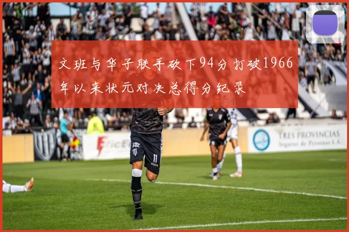 文班与华子联手砍下94分打破1966年以来状元对决总得分纪录