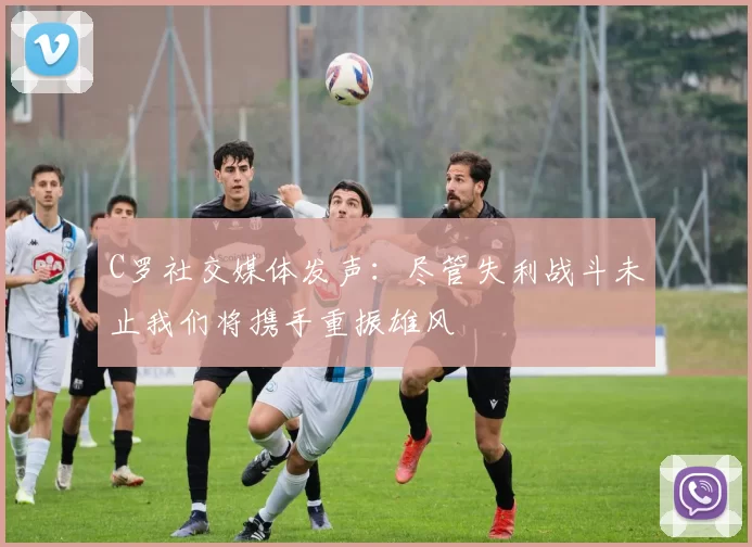 C罗社交媒体发声：尽管失利战斗未止我们将携手重振雄风