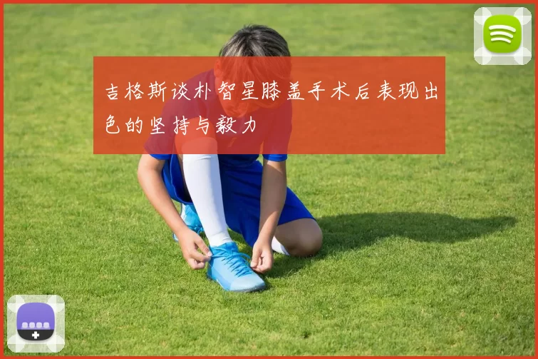 吉格斯谈朴智星膝盖手术后表现出色的坚持与毅力