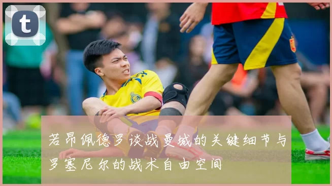 若昂佩德罗谈战曼城的关键细节与罗塞尼尔的战术自由空间
