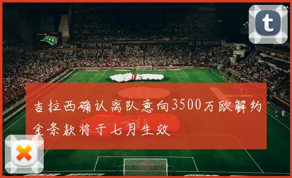 吉拉西确认离队意向3500万欧解约金条款将于七月生效