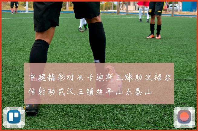 中超精彩对决卡迪斯三球助攻绍尔传射助武汉三镇绝平山东泰山