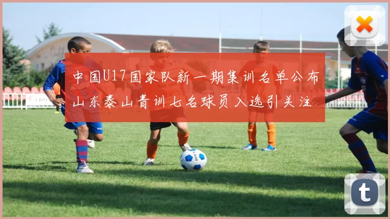 中国U17国家队新一期集训名单公布山东泰山青训七名球员入选引关注
