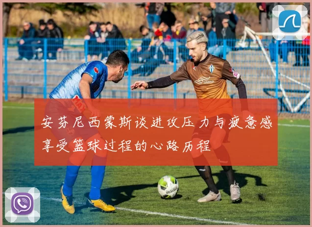 安芬尼西蒙斯谈进攻压力与疲惫感享受篮球过程的心路历程