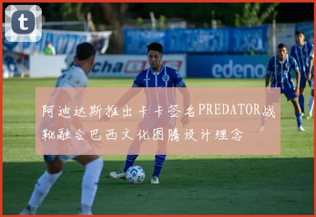 阿迪达斯推出卡卡签名PREDATOR战靴融合巴西文化图腾设计理念
